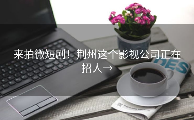 来拍微短剧！荆州这个影视公司正在招人→