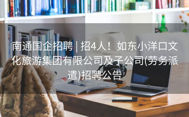 南通国企招聘 | 招4人！如东小洋口文化旅游集团有限公司及子公司(劳务派遣)招聘公告