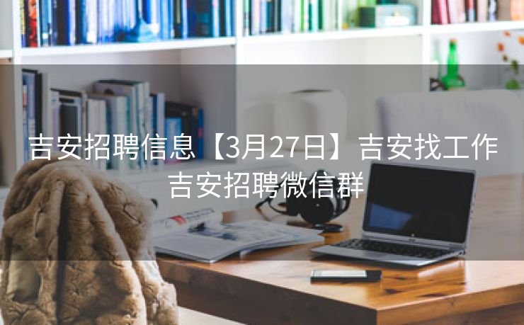 吉安招聘信息【3月27日】吉安找工作 吉安招聘微信群