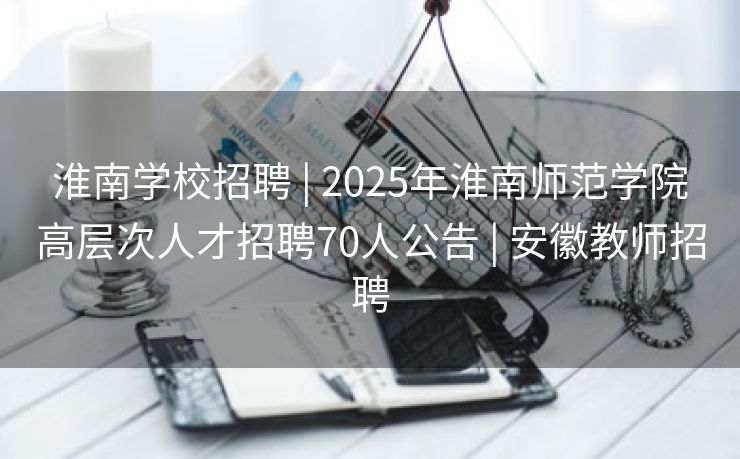 淮南学校招聘 | 2025年淮南师范学院高层次人才招聘70人公告 | 安徽教师招聘