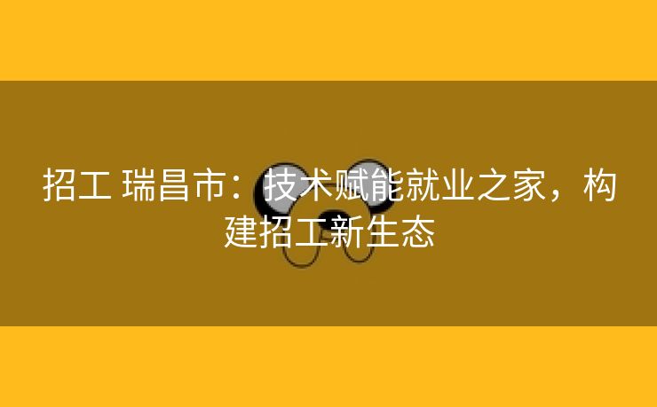 招工 瑞昌市：技术赋能就业之家，构建招工新生态