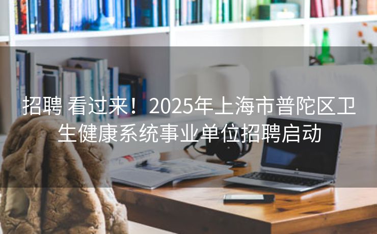 招聘 看过来！2025年上海市普陀区卫生健康系统事业单位招聘启动