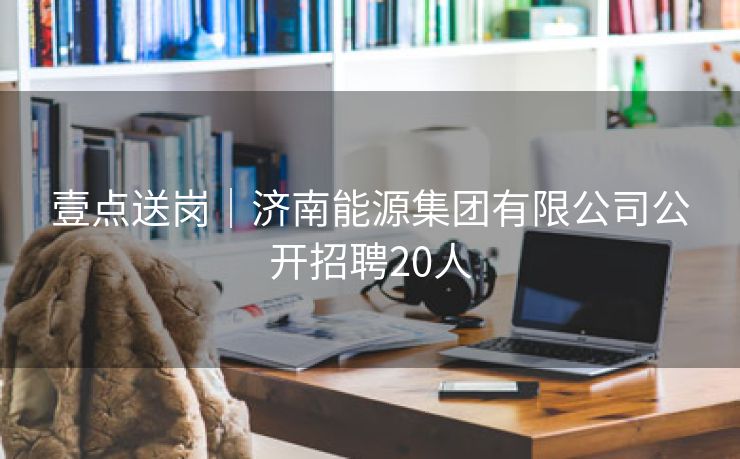 壹点送岗│济南能源集团有限公司公开招聘20人