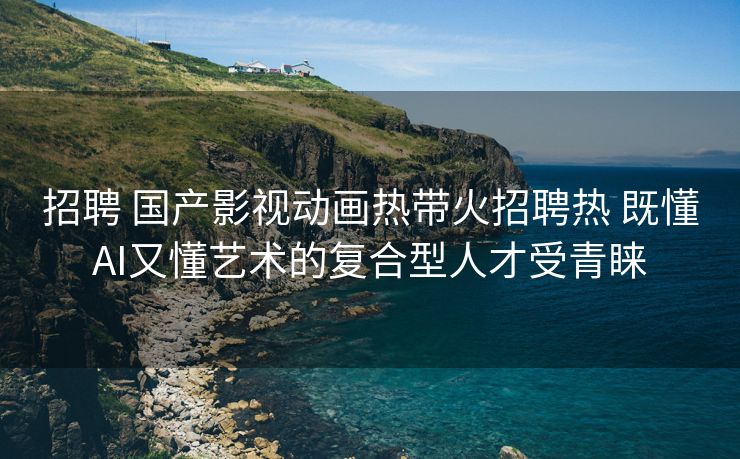 招聘 国产影视动画热带火招聘热 既懂AI又懂艺术的复合型人才受青睐