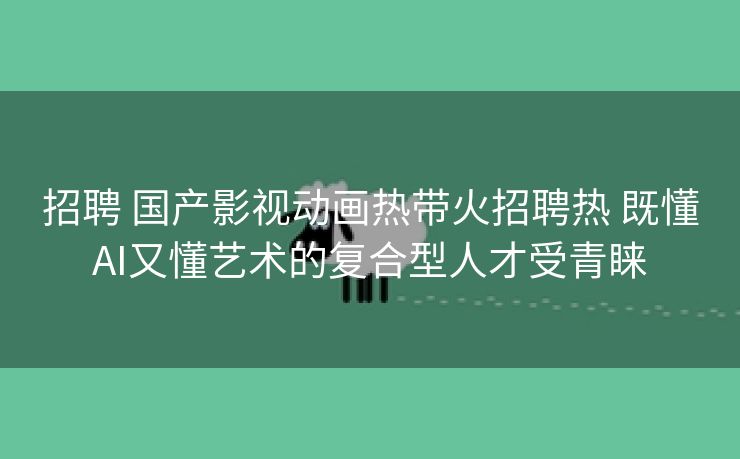 招聘 国产影视动画热带火招聘热 既懂AI又懂艺术的复合型人才受青睐