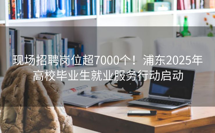 现场招聘岗位超7000个！浦东2025年高校毕业生就业服务行动启动