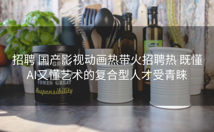 招聘 国产影视动画热带火招聘热 既懂AI又懂艺术的复合型人才受青睐