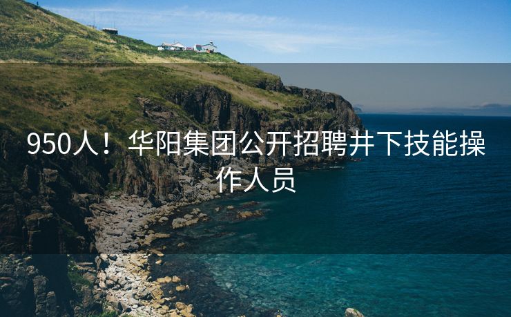 950人！华阳集团公开招聘井下技能操作人员