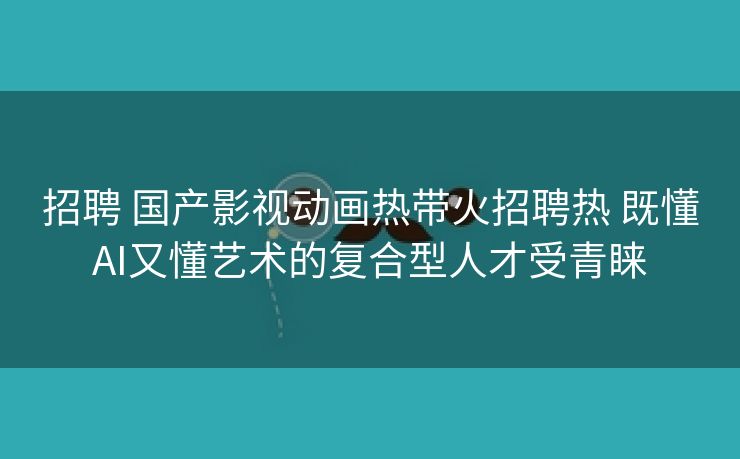 招聘 国产影视动画热带火招聘热 既懂AI又懂艺术的复合型人才受青睐