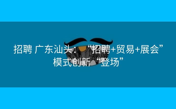招聘 广东汕头：“招聘+贸易+展会”模式创新“登场”