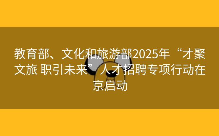 教育部、文化和旅游部2025年“才聚文旅 职引未来”人才招聘专项行动在京启动