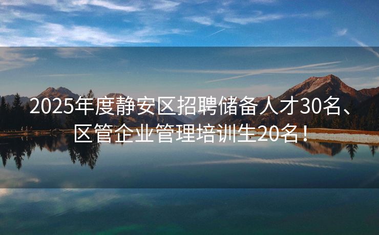 2025年度静安区招聘储备人才30名、区管企业管理培训生20名！