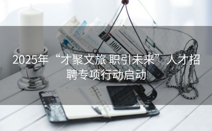 2025年“才聚文旅 职引未来”人才招聘专项行动启动