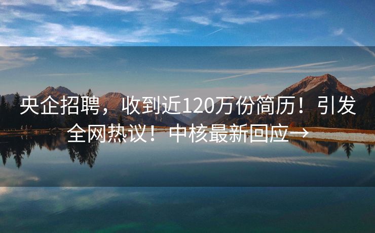 央企招聘，收到近120万份简历！引发全网热议！中核最新回应→