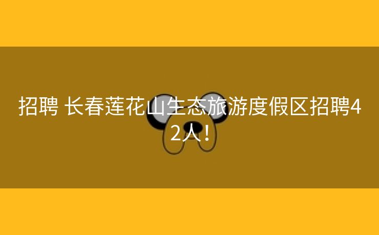 招聘 长春莲花山生态旅游度假区招聘42人！