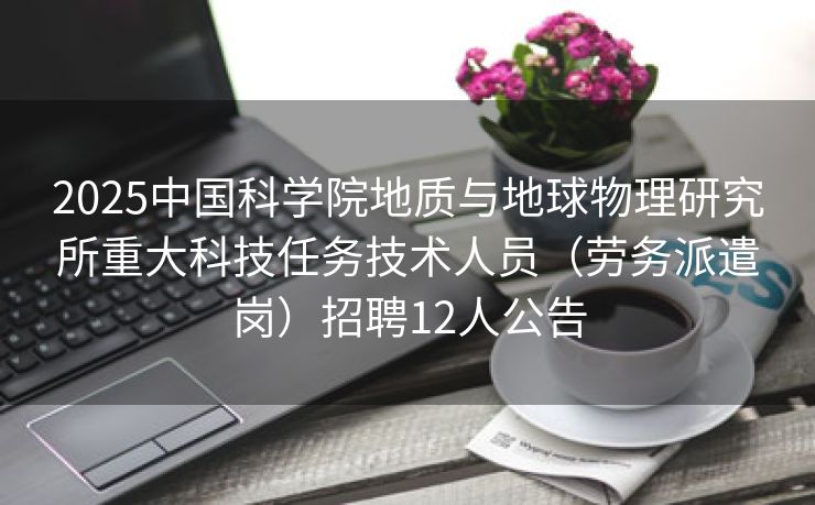2025中国科学院地质与地球物理研究所重大科技任务技术人员（劳务派遣岗）招聘12人公告