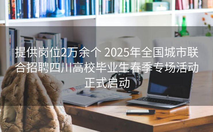 提供岗位2万余个 2025年全国城市联合招聘四川高校毕业生春季专场活动正式启动