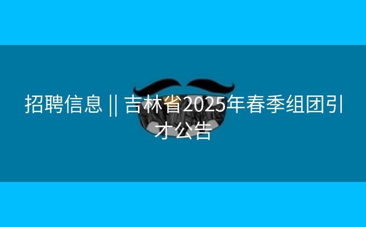 招聘信息 || 吉林省2025年春季组团引才公告