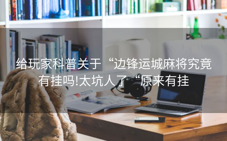 给玩家科普关于“边锋运城麻将究竟有挂吗!太坑人了“原来有挂