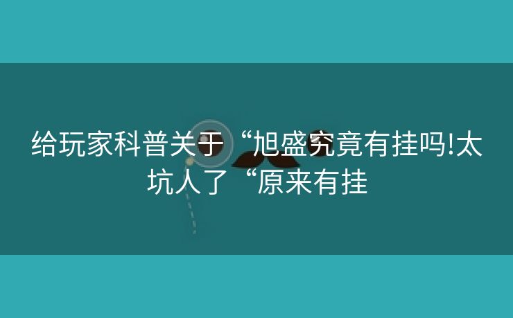 给玩家科普关于“旭盛究竟有挂吗!太坑人了“原来有挂