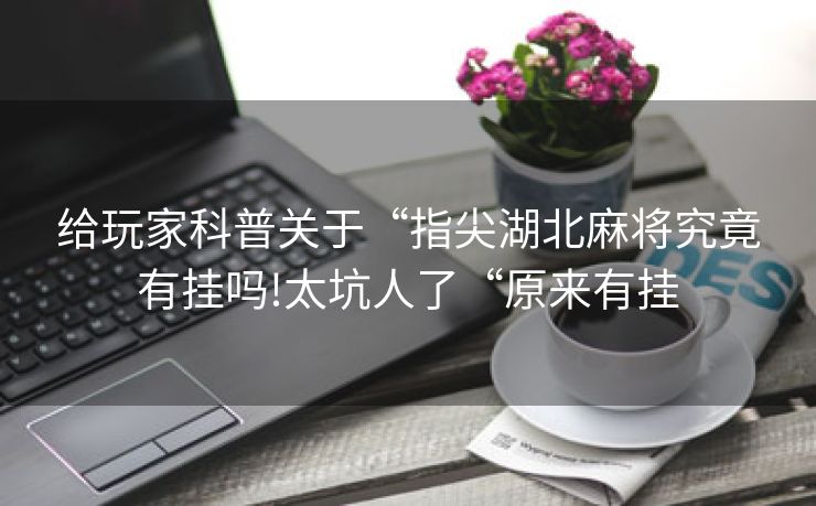 给玩家科普关于“指尖湖北麻将究竟有挂吗!太坑人了“原来有挂