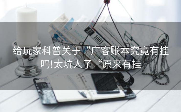 给玩家科普关于“广客账本究竟有挂吗!太坑人了“原来有挂