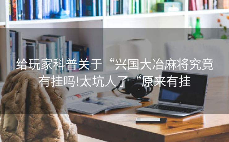 给玩家科普关于“兴国大冶麻将究竟有挂吗!太坑人了“原来有挂
