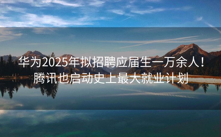 华为2025年拟招聘应届生一万余人！腾讯也启动史上最大就业计划