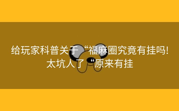 给玩家科普关于“福麻圈究竟有挂吗!太坑人了“原来有挂