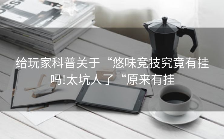 给玩家科普关于“悠味竞技究竟有挂吗!太坑人了“原来有挂