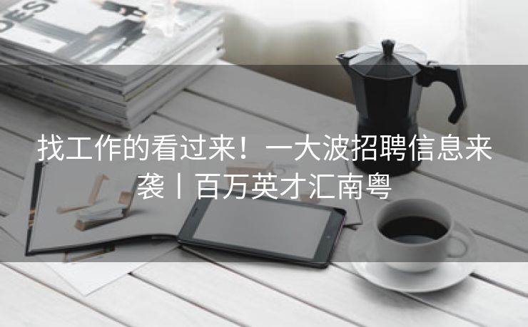 找工作的看过来！一大波招聘信息来袭丨百万英才汇南粤