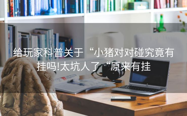 给玩家科普关于“小猪对对碰究竟有挂吗!太坑人了“原来有挂