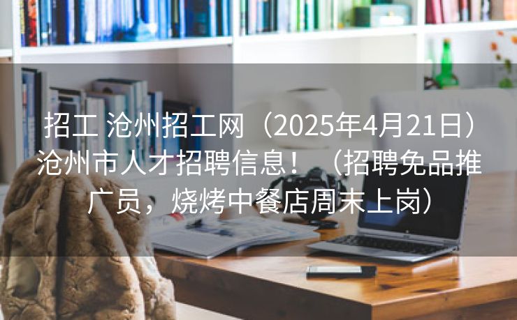 招工 沧州招工网（2025年4月21日）沧州市人才招聘信息！（招聘免品推广员，烧烤中餐店周末上岗）