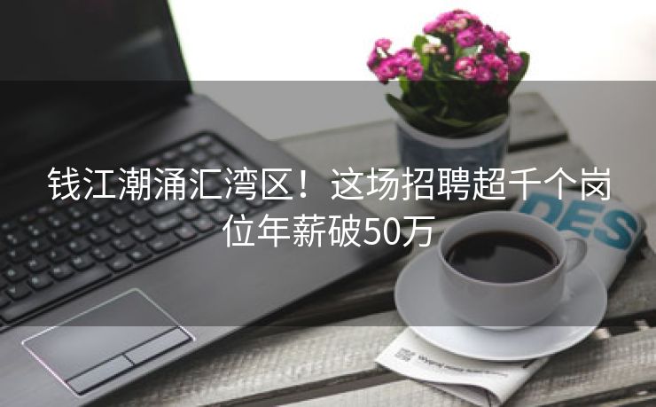 钱江潮涌汇湾区！这场招聘超千个岗位年薪破50万