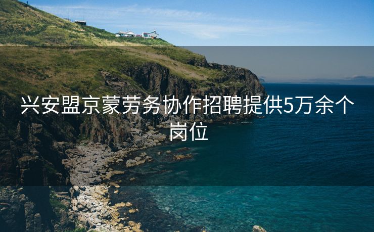 兴安盟京蒙劳务协作招聘提供5万余个岗位