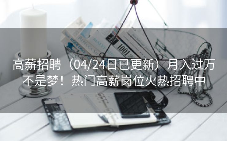 高薪招聘（04/24日已更新）月入过万不是梦！热门高薪岗位火热招聘中