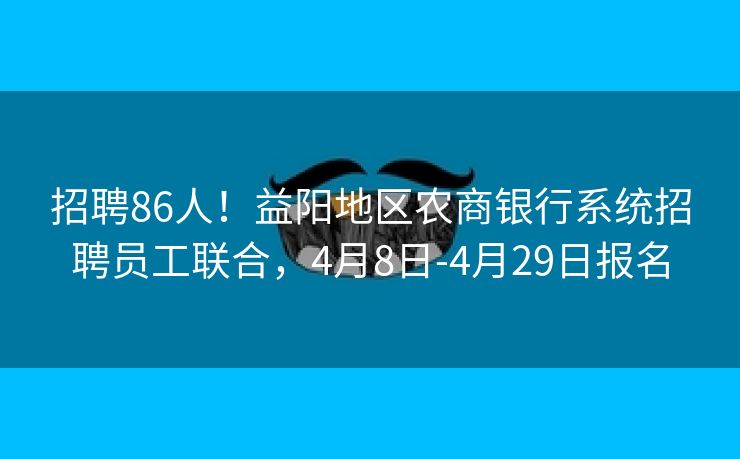 招聘86人！益阳地区农商银行系统招聘员工联合，4月8日-4月29日报名