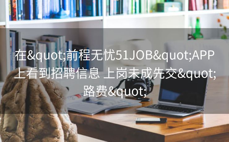 在"前程无忧51JOB"APP上看到招聘信息 上岗未成先交"路费"