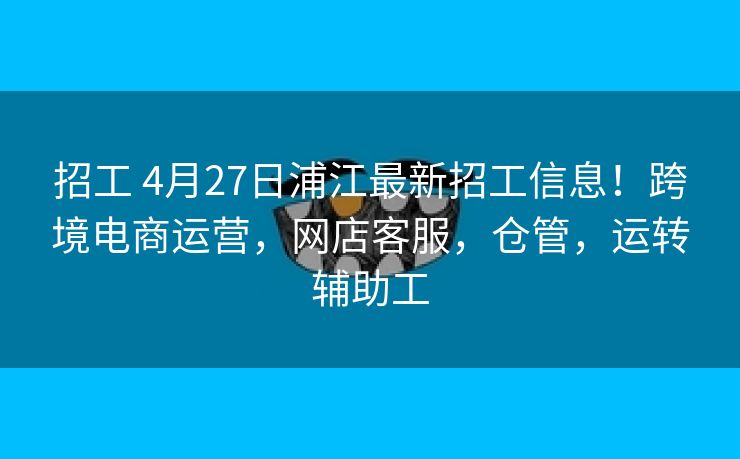 招工 4月27日浦江最新招工信息！跨境电商运营，网店客服，仓管，运转辅助工