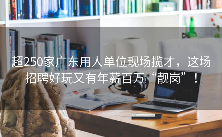 超250家广东用人单位现场揽才，这场招聘好玩又有年薪百万“靓岗”！