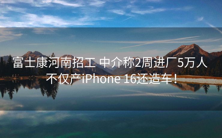富士康河南招工 中介称2周进厂5万人 不仅产iPhone 16还造车！