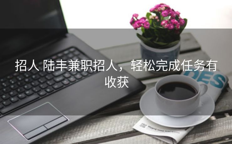 招人 陆丰兼职招人，轻松完成任务有收获