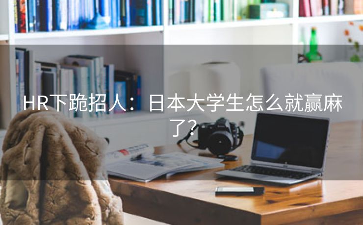 HR下跪招人：日本大学生怎么就赢麻了？