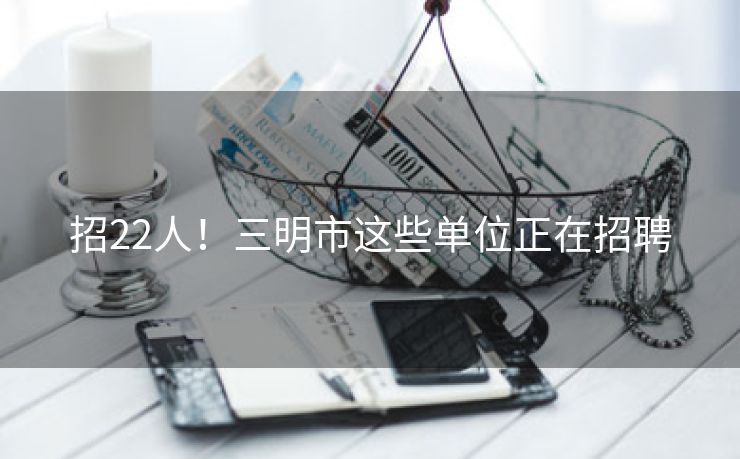招22人！三明市这些单位正在招聘