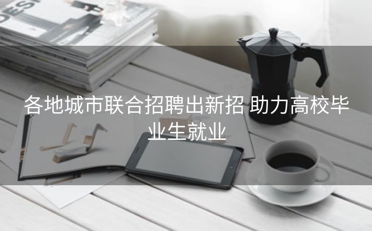 各地城市联合招聘出新招 助力高校毕业生就业
