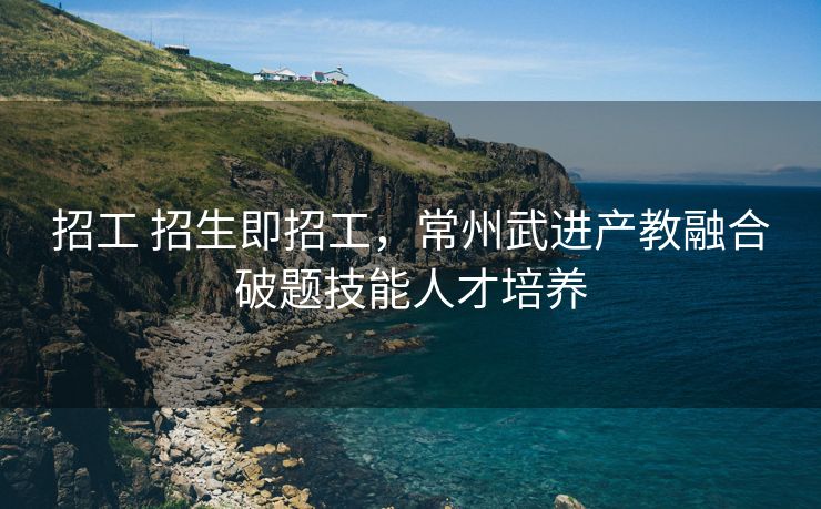 招工 招生即招工，常州武进产教融合破题技能人才培养