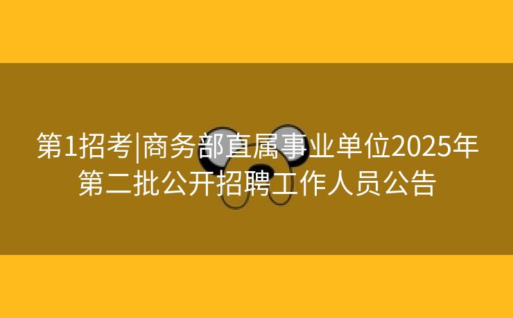 第1招考|商务部直属事业单位2025年第二批公开招聘工作人员公告