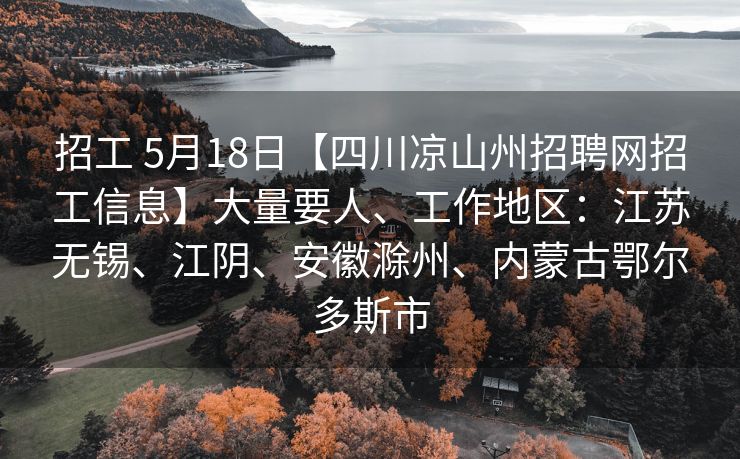 招工 5月18日【四川凉山州招聘网招工信息】大量要人、工作地区：江苏无锡、江阴、安徽滁州、内蒙古鄂尔多斯市